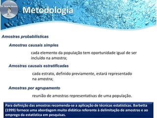 Metodologia 
Amostras probabilísticas 
Amostras causais simples 
cada elemento da população tem oportunidade igual de ser 
incluído na amostra; 
Amostras causais estratificadas 
cada estrato, definido previamente, estará representado 
na amostra; 
Amostras por agrupamento 
reunião de amostras representativas de uma população. 
Para definição das amostras recomenda-se a aplicação de técnicas estatísticas. Barbetta 
(1999) fornece uma abordagem muito didática referente à delimitação de amostras e ao 
emprego da estatística em pesquisas. 
