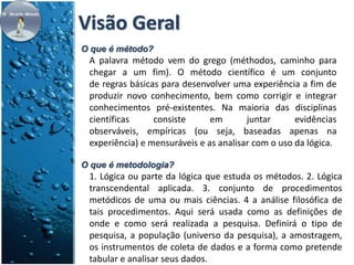 Visão Geral 
O que é método? 
A palavra método vem do grego (méthodos, caminho para 
chegar a um fim). O método científico é um conjunto 
de regras básicas para desenvolver uma experiência a fim de 
produzir novo conhecimento, bem como corrigir e integrar 
conhecimentos pré-existentes. Na maioria das disciplinas 
científicas consiste em juntar evidências 
observáveis, empíricas (ou seja, baseadas apenas na 
experiência) e mensuráveis e as analisar com o uso da lógica. 
O que é metodologia? 
1. Lógica ou parte da lógica que estuda os métodos. 2. Lógica 
transcendental aplicada. 3. conjunto de procedimentos 
metódicos de uma ou mais ciências. 4 a análise filosófica de 
tais procedimentos. Aqui será usada como as definições de 
onde e como será realizada a pesquisa. Definirá o tipo de 
pesquisa, a população (universo da pesquisa), a amostragem, 
os instrumentos de coleta de dados e a forma como pretende 
tabular e analisar seus dados. 
 