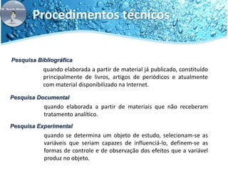 Procedimentos técnicos 
Pesquisa Bibliográfica 
quando elaborada a partir de material já publicado, constituído 
principalmente de livros, artigos de periódicos e atualmente 
com material disponibilizado na Internet. 
Pesquisa Documental 
quando elaborada a partir de materiais que não receberam 
tratamento analítico. 
Pesquisa Experimental 
quando se determina um objeto de estudo, selecionam-se as 
variáveis que seriam capazes de influenciá-lo, definem-se as 
formas de controle e de observação dos efeitos que a variável 
produz no objeto. 
 