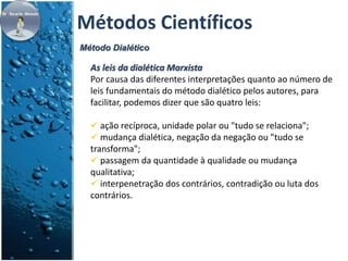 Métodos Científicos 
Método Dialético 
As leis da dialética Marxista 
Por causa das diferentes interpretações quanto ao número de 
leis fundamentais do método dialético pelos autores, para 
facilitar, podemos dizer que são quatro leis: 
 ação recíproca, unidade polar ou "tudo se relaciona"; 
 mudança dialética, negação da negação ou "tudo se 
transforma"; 
 passagem da quantidade à qualidade ou mudança 
qualitativa; 
 interpenetração dos contrários, contradição ou luta dos 
contrários. 
 