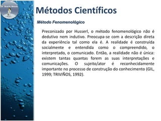 Métodos Científicos 
Método Fenomenológico 
Preconizado por Husserl, o método fenomenológico não é 
dedutivo nem indutivo. Preocupa-se com a descrição direta 
da experiência tal como ela é. A realidade é construída 
socialmente e entendida como o compreendido, o 
interpretado, o comunicado. Então, a realidade não é única: 
existem tantas quantas forem as suas interpretações e 
comunicações. O sujeito/ator é reconhecidamente 
importante no processo de construção do conhecimento (GIL, 
1999; TRIVIÑOS, 1992). 
 