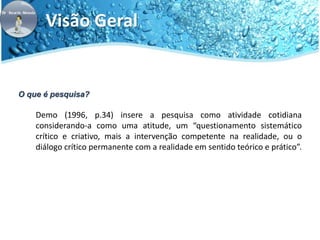 Visão Geral 
O que é pesquisa? 
Demo (1996, p.34) insere a pesquisa como atividade cotidiana 
considerando-a como uma atitude, um “questionamento sistemático 
crítico e criativo, mais a intervenção competente na realidade, ou o 
diálogo crítico permanente com a realidade em sentido teórico e prático”. 
 