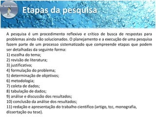 Etapas da pesquisa 
A pesquisa é um procedimento reflexivo e crítico de busca de respostas para 
problemas ainda não solucionados. O planejamento e a execução de uma pesquisa 
fazem parte de um processo sistematizado que compreende etapas que podem 
ser detalhadas da seguinte forma: 
1) escolha do tema; 
2) revisão de literatura; 
3) justificativa; 
4) formulação do problema; 
5) determinação de objetivos; 
6) metodologia; 
7) coleta de dados; 
8) tabulação de dados; 
9) análise e discussão dos resultados; 
10) conclusão da análise dos resultados; 
11) redação e apresentação do trabalho científico (artigo, tcc, monografia, 
dissertação ou tese). 
 