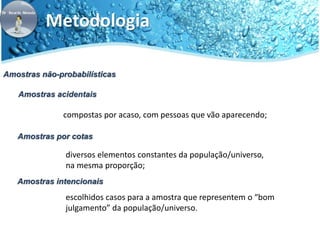 Metodologia 
Amostras não-probabilísticas 
Amostras acidentais 
compostas por acaso, com pessoas que vão aparecendo; 
Amostras por cotas 
diversos elementos constantes da população/universo, 
na mesma proporção; 
Amostras intencionais 
escolhidos casos para a amostra que representem o “bom 
julgamento” da população/universo. 
 