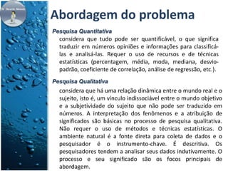 Abordagem do problema 
Pesquisa Quantitativa 
considera que tudo pode ser quantificável, o que significa 
traduzir em números opiniões e informações para classificá-las 
e analisá-las. Requer o uso de recursos e de técnicas 
estatísticas (percentagem, média, moda, mediana, desvio-padrão, 
coeficiente de correlação, análise de regressão, etc.). 
Pesquisa Qualitativa 
considera que há uma relação dinâmica entre o mundo real e o 
sujeito, isto é, um vínculo indissociável entre o mundo objetivo 
e a subjetividade do sujeito que não pode ser traduzido em 
números. A interpretação dos fenômenos e a atribuição de 
significados são básicas no processo de pesquisa qualitativa. 
Não requer o uso de métodos e técnicas estatísticas. O 
ambiente natural é a fonte direta para coleta de dados e o 
pesquisador é o instrumento-chave. É descritiva. Os 
pesquisadores tendem a analisar seus dados indutivamente. O 
processo e seu significado são os focos principais de 
abordagem. 
 