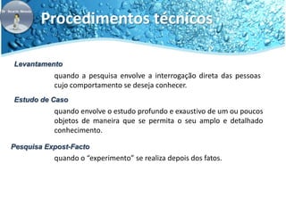 Procedimentos técnicos 
Levantamento 
quando a pesquisa envolve a interrogação direta das pessoas 
cujo comportamento se deseja conhecer. 
Estudo de Caso 
quando envolve o estudo profundo e exaustivo de um ou poucos 
objetos de maneira que se permita o seu amplo e detalhado 
conhecimento. 
Pesquisa Expost-Facto 
quando o “experimento” se realiza depois dos fatos. 
 