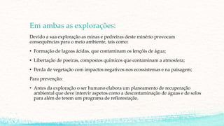 Em ambas as explorações:
Devido a sua exploração as minas e pedreiras deste minério provocam
consequências para o meio ambiente, tais como:
• Formação de lagoas ácidas, que contaminam os lençóis de água;
• Libertação de poeiras, compostos químicos que contaminam a atmosfera;
• Perda de vegetação com impactos negativos nos ecossistemas e na paisagem;
Para prevenção:
• Antes da exploração o ser humano elabora um planeamento de recuperação
ambiental que deve intervir aspetos como a descontaminação de águas e de solos
para além de terem um programa de reflorestação.
 