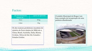 Factos:
De uma tonelada de
minério de…
… apenas de aproveita:
Ferro 50 kg
Cobre 5 Kg
O estádio Municipal do Braga é um
bom exemplo da recuperação de uma
pedreira abandonada.
Os dez maiores produtores mundiais de
minério de Ferro (dados de 2006) são a
China, Brasil, Austrália, Índia, Rússia,
Ucrânia, África do Sul, Irã, Canadá e
Estados Unidos.
 