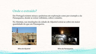 Onde e extraído?
Em Portugal existem minas e pedreiras em exploração como por exemplo a da
Panasqueira, donde se extrai volfrâmio, cobre e estanho.
No Alentejo, nas imediações da cidade de Aljustrel extrai-se cobre em maior
quantidade do que em Panasqueira.
Mina de Aljustrel Mina da Panasqueira
 