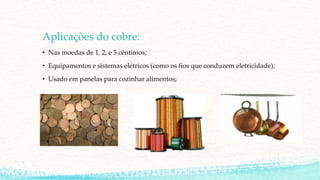 Aplicações do cobre:
• Nas moedas de 1, 2, e 5 cêntimos;
• Equipamentos e sistemas elétricos (como os fios que conduzem eletricidade);
• Usado em panelas para cozinhar alimentos;
 