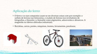 Aplicação do ferro:
• O ferro e os sues compostos usam-se em diversas coisas com por exemplo: o
sulfato de ferroso nas tinturarias, o oxalato de ferroso nos reveladores de
fotografias, a limonite e a hematite como pigmentos, adsorventes e abrasivos. A
magnetite no fabrico elétrodos industriais;
• Bicicletas, carros, pontes, máquinas, ímanes, ferramentas, parafusos;
 