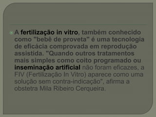  A fertilização in vitro, também conhecido
como "bebê de proveta" é uma tecnologia
de eficácia comprovada em reprodução
assistida. "Quando outros tratamentos
mais simples como coito programado ou
inseminação artificial não foram eficazes, a
FIV (Fertilização In Vitro) aparece como uma
solução sem contra-indicação", afirma a
obstetra Mila Ribeiro Cerqueira.
 