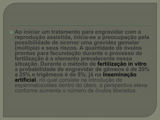  Ao iniciar um tratamento para engravidar com a
reprodução assistida, inicia-se a preocupação pela
possibilidade de ocorrer uma gravidez gemelar
(múltipla) e seus riscos. A quantidade de óvulos
prontos para fecundação durante o processo de
fertilização é o elemento prevalecente nessa
situação. Durante o método de fertilização in vitro
a probabilidade de engravidar de gêmeos é de 20%
a 25% e trigêmeos é de 5%, já na inseminação
artificial, no qual consiste na introdução de
espermatozoides dentro do útero, a perspectiva eleva
conforme aumenta o número de óvulos liberados.
 