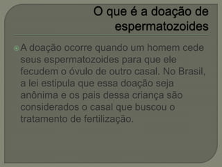 A doação ocorre quando um homem cede
seus espermatozoides para que ele
fecudem o óvulo de outro casal. No Brasil,
a lei estipula que essa doação seja
anônima e os pais dessa criança são
considerados o casal que buscou o
tratamento de fertilização.
 