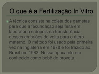 A técnica consiste na coleta dos gametas
para que a fecundação seja feita em
laboratório e depois na transferência
desses embriões de volta para o útero
materno. O método foi usado pela primeira
vez na Inglaterra em 1978 e foi trazido ao
Brasil em 1983. Nessa época ele era
conhecido como bebê de proveta.
 