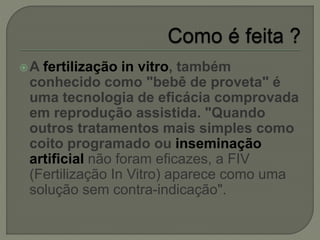 A fertilização in vitro, também
conhecido como "bebê de proveta" é
uma tecnologia de eficácia comprovada
em reprodução assistida. "Quando
outros tratamentos mais simples como
coito programado ou inseminação
artificial não foram eficazes, a FIV
(Fertilização In Vitro) aparece como uma
solução sem contra-indicação".
 