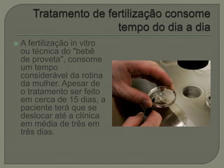  A fertilização in vitro
ou técnica do "bebê
de proveta", consome
um tempo
considerável da rotina
da mulher. Apesar de
o tratamento ser feito
em cerca de 15 dias, a
paciente terá que se
deslocar até a clínica
em média de três em
três dias.
 