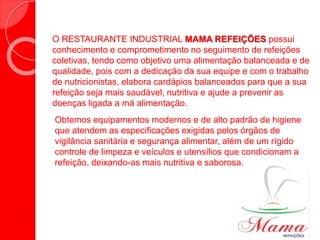 O RESTAURANTE INDUSTRIAL MAMA REFEIÇÕES possui
conhecimento e comprometimento no seguimento de refeições
coletivas, tendo como objetivo uma alimentação balanceada e de
qualidade, pois com a dedicação da sua equipe e com o trabalho
de nutricionistas, elabora cardápios balanceados para que a sua
refeição seja mais saudável, nutritiva e ajude a prevenir as
doenças ligada a má alimentação.
Obtemos equipamentos modernos e de alto padrão de higiene
que atendem as especificações exigidas pelos órgãos de
vigilância sanitária e segurança alimentar, além de um rígido
controle de limpeza e veículos e utensílios que condicionam a
refeição, deixando-as mais nutritiva e saborosa.
 