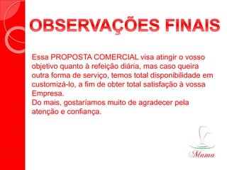 Essa PROPOSTA COMERCIAL visa atingir o vosso
objetivo quanto à refeição diária, mas caso queira
outra forma de serviço, temos total disponibilidade em
customizá-lo, a fim de obter total satisfação à vossa
Empresa.
Do mais, gostaríamos muito de agradecer pela
atenção e confiança.
REFEIÇÕE COLETIVAS
 