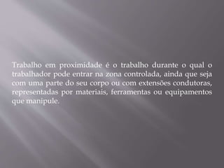 Trabalho em proximidade é o trabalho durante o qual o
trabalhador pode entrar na zona controlada, ainda que seja
com uma parte do seu corpo ou com extensões condutoras,
representadas por materiais, ferramentas ou equipamentos
que manipule.
 