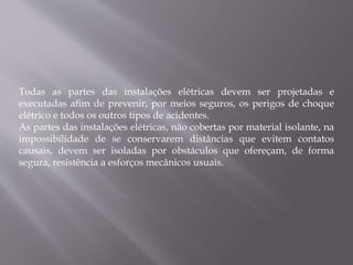 Todas as partes das instalações elétricas devem ser projetadas e
executadas afim de prevenir, por meios seguros, os perigos de choque
elétrico e todos os outros tipos de acidentes.
As partes das instalações elétricas, não cobertas por material isolante, na
impossibilidade de se conservarem distâncias que evitem contatos
causais, devem ser isoladas por obstáculos que ofereçam, de forma
segura, resistência a esforços mecânicos usuais.
 