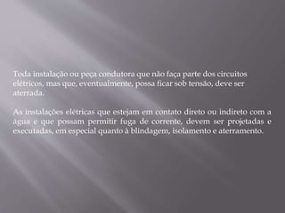 Toda instalação ou peça condutora que não faça parte dos circuitos
elétricos, mas que, eventualmente, possa ficar sob tensão, deve ser
aterrada.
As instalações elétricas que estejam em contato direto ou indireto com a
água e que possam permitir fuga de corrente, devem ser projetadas e
executadas, em especial quanto à blindagem, isolamento e aterramento.
 