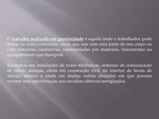 O trabalho realizado em proximidade é aquele onde o trabalhador pode
entrar na zona controlada, ainda que seja com uma parte do seu corpo ou
com extensões condutoras, representadas por materiais, ferramentas ou
equipamentos que manipule.
Exemplos: em instalações de redes telefônicas, sistemas de comunicação
de cabos, antenas, obras em construção civil, no interior de locais de
serviço elétrico e ainda em muitas outras situações em que possam
ocorrer uma aproximação aos circuitos elétricos energizados.
 
