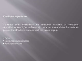 Condições impeditivas
Trabalhos com eletricidade em ambientes expostos às condições
atmosféricas (condições ambientais) costumam trazer sérios desconfortos
para os trabalhadores, como se verá nos itens a seguir.
 Calor
 Intempéries da natureza
 Radiações solares
 