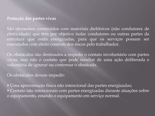 Proteção das partes vivas
São elementos construídos com materiais dielétricos (não condutores de
eletricidade) que têm por objetivo isolar condutores ou outras partes da
estrutura que estão energizadas, para que os serviços possam ser
executados com efeito controle dos riscos pelo trabalhador.
Os obstáculos são destinados a impedir o contato involuntário com partes
vivas, mas não o contato que pode resultar de uma ação deliberada e
voluntária de ignorar ou contornar o obstáculo.
Os obstáculos devem impedir:
 Uma aproximação física não intencional das partes energizadas;
 Contato não intencionais com partes energizadas durante atuações sobre
o equipamento, estando o equipamento em serviço normal.
 