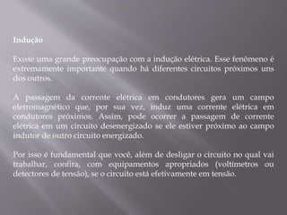 Indução
Existe uma grande preocupação com a indução elétrica. Esse fenômeno é
extremamente importante quando há diferentes circuitos próximos uns
dos outros.
A passagem da corrente elétrica em condutores gera um campo
eletromagnético que, por sua vez, induz uma corrente elétrica em
condutores próximos. Assim, pode ocorrer a passagem de corrente
elétrica em um circuito desenergizado se ele estiver próximo ao campo
indutor de outro circuito energizado.
Por isso é fundamental que você, além de desligar o circuito no qual vai
trabalhar, confira, com equipamentos apropriados (voltímetros ou
detectores de tensão), se o circuito está efetivamente em tensão.
 