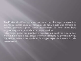 Tendências científicas apontam as causa das descargas atmosféricas
através da fricção entre as partículas de água e gelo que formam as
nuvens, provocada pelos ventos ascendentes, de forte intensidade,
originando grande quantidade de cargas elétricas.
Estas cargas podes ser positivas , negativas ou positivas e negativas.
Neste último caso a equalização ocorre plenamente na própria nuvem,
nos outros existe a necessidade de cargas especiais fornecidas pela
massa terrestre.
 
