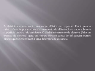 A eletricidade estática é uma carga elétrica em repouso. Ela é gerada
principalmente por um desbalanceamento de elétrons localizado sob uma
superfície ou no ar do ambiente. O desbalanceamento de elétrons (falta ou
excesso de elétrons) gera um campo elétrico capaz de influenciar outros
objetos que se encontram a uma determinada distância.
 