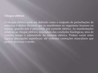 Choque elétrico
O choque elétrico pode ser definido como o conjunto de perturbações de
natureza e efeitos diversos que se manifestam no organismo humano ou
animal, quando este é percorrido por corrente elétrica. As manifestações
relativas ao choque elétrico, dependem das condições fisiológicas, área de
contato, tempo e intensidade da corrente elétrica. Podem variar entre
ligeiras percepções superficiais até violentas contrações musculares que
podem provocar a morte.
 