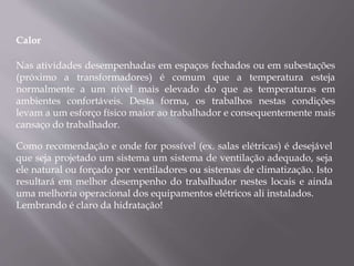 Calor
Nas atividades desempenhadas em espaços fechados ou em subestações
(próximo a transformadores) é comum que a temperatura esteja
normalmente a um nível mais elevado do que as temperaturas em
ambientes confortáveis. Desta forma, os trabalhos nestas condições
levam a um esforço físico maior ao trabalhador e consequentemente mais
cansaço do trabalhador.
Como recomendação e onde for possível (ex. salas elétricas) é desejável
que seja projetado um sistema um sistema de ventilação adequado, seja
ele natural ou forçado por ventiladores ou sistemas de climatização. Isto
resultará em melhor desempenho do trabalhador nestes locais e ainda
uma melhoria operacional dos equipamentos elétricos ali instalados.
Lembrando é claro da hidratação!
 