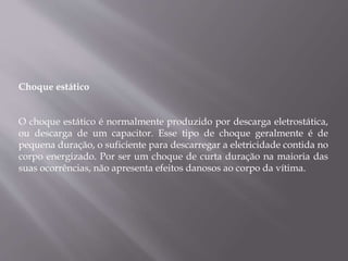 Choque estático
O choque estático é normalmente produzido por descarga eletrostática,
ou descarga de um capacitor. Esse tipo de choque geralmente é de
pequena duração, o suficiente para descarregar a eletricidade contida no
corpo energizado. Por ser um choque de curta duração na maioria das
suas ocorrências, não apresenta efeitos danosos ao corpo da vítima.
 