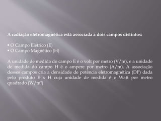 A radiação eletromagnética está associada a dois campos distintos:
 O Campo Elétrico (E)
 O Campo Magnético (H)
A unidade de medida do campo E é o volt por metro (V/m), e a unidade
de medida do campo H é o ampere por metro (A/m). A associação
desses campos cria a densidade de potência eletromagnética (DP) dada
pelo produto E x H cuja unidade de medida é o Watt por metro
quadrado (W/m²).
 