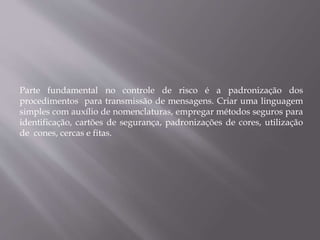 Parte fundamental no controle de risco é a padronização dos
procedimentos para transmissão de mensagens. Criar uma linguagem
simples com auxílio de nomenclaturas, empregar métodos seguros para
identificação, cartões de segurança, padronizações de cores, utilização
de cones, cercas e fitas.
 
