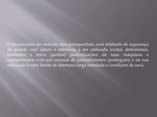 Padronizações do cinturão tipo paraquedista, com talabarte de segurança
de acordo com altura e estrutura a ser utilizada (cintas abdominais,
talabartes e trava quedas) padronizações de suas máquinas e
equipamentos com seu manual de procedimentos (português) e na sua
utilização (como limite de abertura carga instalada e condições de uso).
 