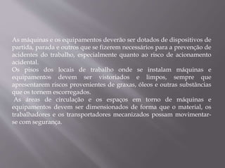 As máquinas e os equipamentos deverão ser dotados de dispositivos de
partida, parada e outros que se fizerem necessários para a prevenção de
acidentes do trabalho, especialmente quanto ao risco de acionamento
acidental.
Os pisos dos locais de trabalho onde se instalam máquinas e
equipamentos devem ser vistoriados e limpos, sempre que
apresentarem riscos provenientes de graxas, óleos e outras substâncias
que os tornem escorregados.
As áreas de circulação e os espaços em torno de máquinas e
equipamentos devem ser dimensionados de forma que o material, os
trabalhadores e os transportadores mecanizados possam movimentar-
se com segurança.
 