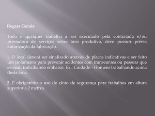 Regras Gerais
Todo e qualquer trabalho a ser executado pela contratada e/ou
prestadora de serviços sobre área produtiva, deve possuir prévia
autorização da fabricação.
1. O local deverá ser sinalizado através de placas indicativas e ser feito
um isolamento para prevenir acidentes com transeuntes ou pessoas que
estejam trabalhando embaixo. Ex.: Cuidado - Homens trabalhando acima
desta área.
2. É obrigatório o uso do cinto de segurança para trabalhos em altura
superior a 2 metros.
 