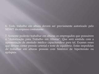 6. Todo trabalho em altura deverá ser previamente autorizado pelo
SESMT da empresa contratante.
7. Somente poderão trabalhar em alturas os empregados que possuírem
a "Autorização para Trabalho em Alturas". Que será emitida com a
apresentação de atestado médico capacitando-o para tal. Exames esses
que devem conter pressão arterial e teste de equilíbrio. Estão impedidas
de trabalhar em alturas pessoas com histórico de hipertensão ou
epilepsia.
 