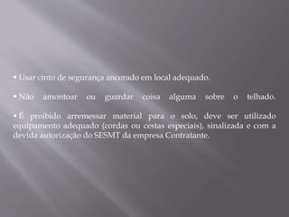  Usar cinto de segurança ancorado em local adequado.
 Não amontoar ou guardar coisa alguma sobre o telhado.
 É proibido arremessar material para o solo, deve ser utilizado
equipamento adequado (cordas ou cestas especiais), sinalizada e com a
devida autorização do SESMT da empresa Contratante.
 