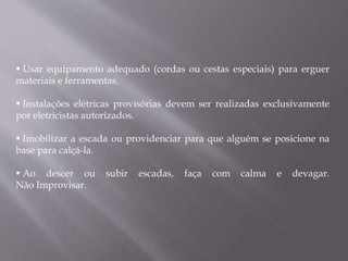  Usar equipamento adequado (cordas ou cestas especiais) para erguer
materiais e ferramentas.
 Instalações elétricas provisórias devem ser realizadas exclusivamente
por eletricistas autorizados.
 Imobilizar a escada ou providenciar para que alguém se posicione na
base para calçá-la.
 Ao descer ou subir escadas, faça com calma e devagar.
Não Improvisar.
 