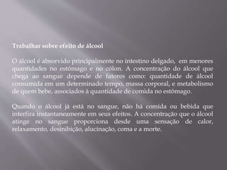 Trabalhar sobre efeito de álcool
O álcool é absorvido principalmente no intestino delgado, em menores
quantidades no estômago e no cólon. A concentração do álcool que
chega ao sangue depende de fatores como: quantidade de álcool
consumida em um determinado tempo, massa corporal, e metabolismo
de quem bebe, associados à quantidade de comida no estômago.
Quando o álcool já está no sangue, não há comida ou bebida que
interfira instantaneamente em seus efeitos. A concentração que o álcool
atinge no sangue proporciona desde uma sensação de calor,
relaxamento, desinibição, alucinação, coma e a morte.
 