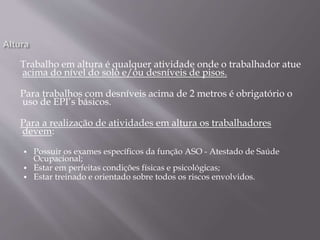 Trabalho em altura é qualquer atividade onde o trabalhador atue
acima do nível do solo e/ou desníveis de pisos.
Para trabalhos com desníveis acima de 2 metros é obrigatório o
uso de EPI’s básicos.
Para a realização de atividades em altura os trabalhadores
devem:
 Possuir os exames específicos da função ASO - Atestado de Saúde
Ocupacional;
 Estar em perfeitas condições físicas e psicológicas;
 Estar treinado e orientado sobre todos os riscos envolvidos.
 