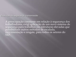 A preocupação constante em relação à segurança dos
trabalhadores, exigi aplicação de um novo sistema de
segurança para trabalhos em estruturas elevadas que
possibilitam outros métodos de escalada,
movimentação e resgate, para todos os setores do
SEP.
 