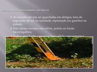  As escadas devem ser guardadas em abrigos, fora da
exposição de sol ou umidade, repousada em ganchos na
parede;
 Não apoiar escadas em vidros, portas ou locais
escorregadios;
 Toda a escada deve ter uma base sólida, com extremos
inferiores (pés) nivelados.
 