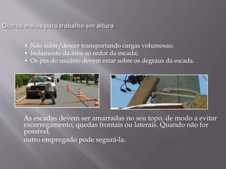  Não subir/descer transportando cargas volumosas;
 Isolamento da área ao redor da escada;
 Os pés do usuário devem estar sobre os degraus da escada.
As escadas devem ser amarradas no seu topo, de modo a evitar
escorregamento, quedas frontais ou laterais. Quando não for
possível,
outro empregado pode segurá-la.
 