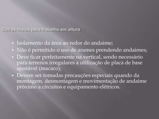  Isolamento da área ao redor do andaime;
 Não é permitido o uso de arames prendendo andaimes;
 Deve ficar perfeitamente na vertical, sendo necessário
para terrenos irregulares a utilização de placa de base
ajustável (macaco);
 Devem ser tomadas precauções especiais quando da
montagem, desmontagem e movimentação de andaime
próximo a circuitos e equipamento elétricos.
 