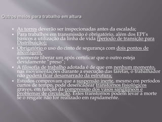  As torres deverão ser inspecionadas antes da escalada;
 Para trabalhos em transmissão é obrigatório, além dos EPI’s
básicos a utilização da linha de vida (período de transição para
Distribuição);
 Obrigatório o uso do cinto de segurança com dois pontos de
ancoragem,
e somente liberar um após certificar que o outro esteja
devidamente “preso”;
 A filosofia de trabalho adotada é de que em nenhum momento,
nas movimentações durante a execução das tarefas, o trabalhador
não poderá ficar desamarrado da estrutura;
 Estudos comprovam que a suspensão inerte, mesmo em períodos
curtos de tempo, pode desencadear transtornos fisiológicos
graves, em função da compressão dos vasos sangüíneos e
problemas de circulação. Estes transtornos podem levar a morte
se o resgate não for realizado em rapidamente.
 